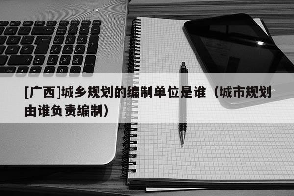 [廣西]城鄉(xiāng)規(guī)劃的編制單位是誰（城市規(guī)劃由誰負(fù)責(zé)編制）