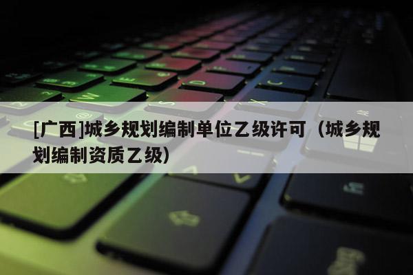 [廣西]城鄉(xiāng)規(guī)劃編制單位乙級許可（城鄉(xiāng)規(guī)劃編制資質(zhì)乙級）