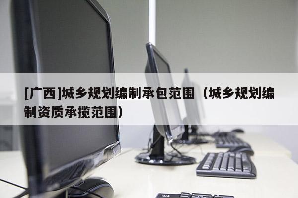 [廣西]城鄉(xiāng)規(guī)劃編制承包范圍（城鄉(xiāng)規(guī)劃編制資質承攬范圍）