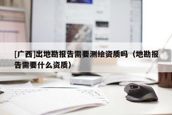 [廣西]出地勘報告需要測繪資質(zhì)嗎（地勘報告需要什么資質(zhì)）