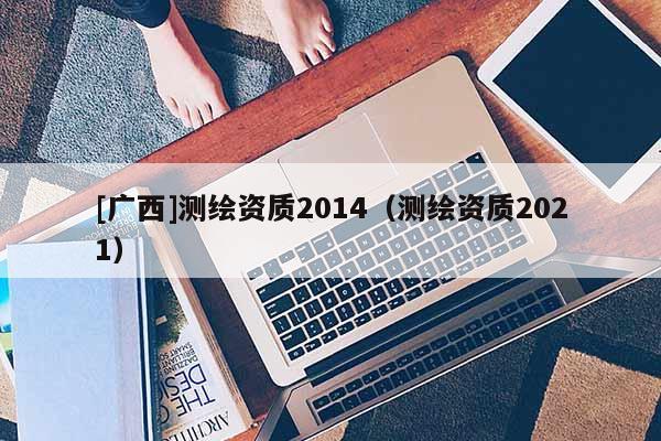 [廣西]測繪資質(zhì)2014（測繪資質(zhì)2021）