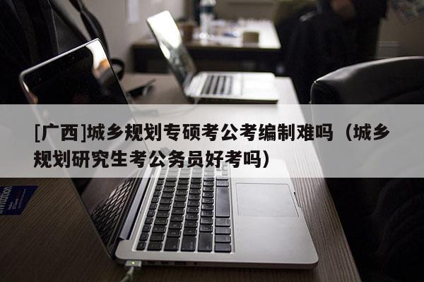 [廣西]城鄉(xiāng)規(guī)劃專碩考公考編制難嗎（城鄉(xiāng)規(guī)劃研究生考公務(wù)員好考嗎）