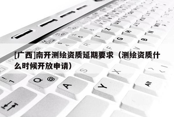 [廣西]南開測繪資質(zhì)延期要求（測繪資質(zhì)什么時候開放申請）