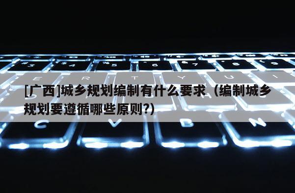 [廣西]城鄉(xiāng)規(guī)劃編制有什么要求（編制城鄉(xiāng)規(guī)劃要遵循哪些原則?）