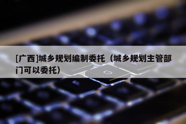 [廣西]城鄉(xiāng)規(guī)劃編制委托（城鄉(xiāng)規(guī)劃主管部門可以委托）