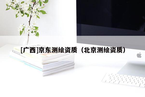 [廣西]京東測(cè)繪資質(zhì)（北京測(cè)繪資質(zhì)）