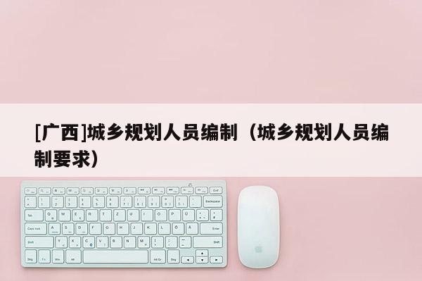 [廣西]城鄉(xiāng)規(guī)劃人員編制（城鄉(xiāng)規(guī)劃人員編制要求）