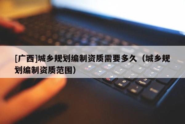 [廣西]城鄉(xiāng)規(guī)劃編制資質(zhì)需要多久（城鄉(xiāng)規(guī)劃編制資質(zhì)范圍）