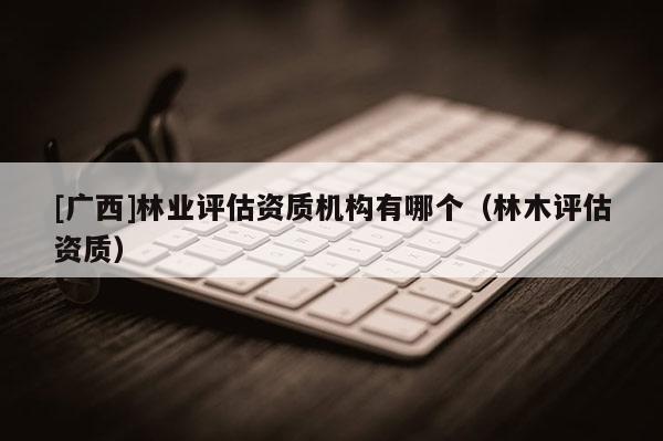 [廣西]林業(yè)評(píng)估資質(zhì)機(jī)構(gòu)有哪個(gè)（林木評(píng)估資質(zhì)）