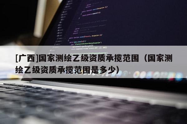 [廣西]國(guó)家測(cè)繪乙級(jí)資質(zhì)承攬范圍（國(guó)家測(cè)繪乙級(jí)資質(zhì)承攬范圍是多少）