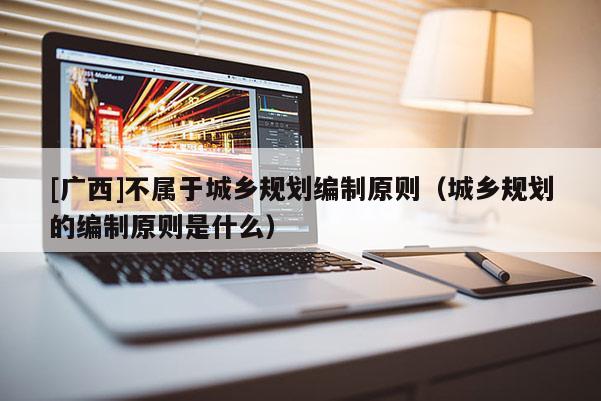 [廣西]不屬于城鄉(xiāng)規(guī)劃編制原則（城鄉(xiāng)規(guī)劃的編制原則是什么）