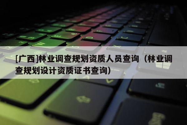 [廣西]林業(yè)調(diào)查規(guī)劃資質(zhì)人員查詢(xún)（林業(yè)調(diào)查規(guī)劃設(shè)計(jì)資質(zhì)證書(shū)查詢(xún)）