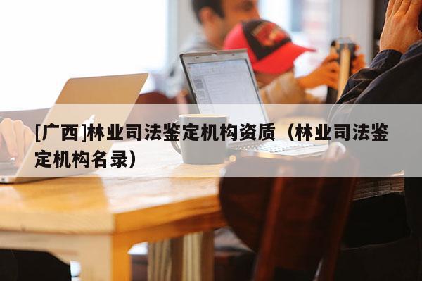 [廣西]林業(yè)司法鑒定機構(gòu)資質(zhì)（林業(yè)司法鑒定機構(gòu)名錄）