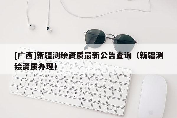 [廣西]新疆測(cè)繪資質(zhì)最新公告查詢（新疆測(cè)繪資質(zhì)辦理）