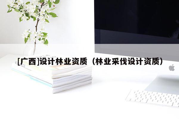 [廣西]設計林業(yè)資質（林業(yè)采伐設計資質）