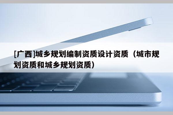 [廣西]城鄉(xiāng)規(guī)劃編制資質(zhì)設(shè)計資質(zhì)（城市規(guī)劃資質(zhì)和城鄉(xiāng)規(guī)劃資質(zhì)）