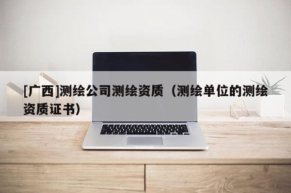[廣西]測繪公司測繪資質(zhì)（測繪單位的測繪資質(zhì)證書）