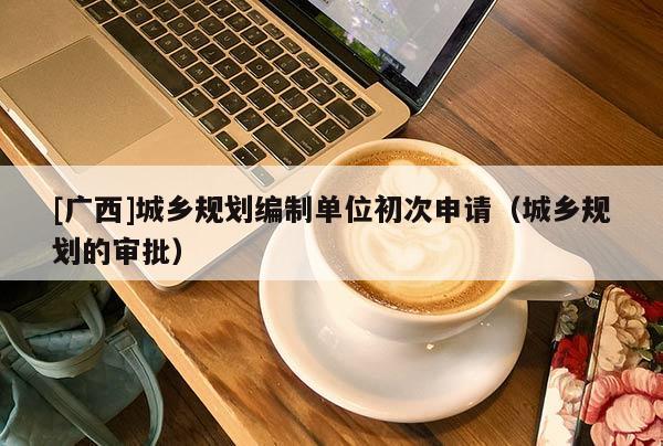 [廣西]城鄉(xiāng)規(guī)劃編制單位初次申請（城鄉(xiāng)規(guī)劃的審批）