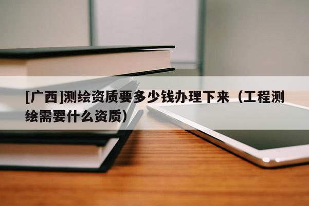 [廣西]測繪資質(zhì)要多少錢辦理下來（工程測繪需要什么資質(zhì)）