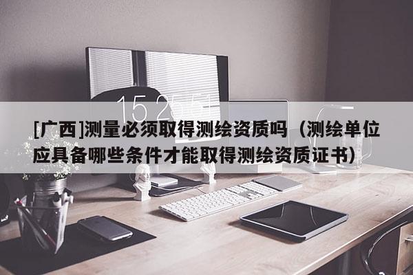 [廣西]測量必須取得測繪資質(zhì)嗎（測繪單位應(yīng)具備哪些條件才能取得測繪資質(zhì)證書）
