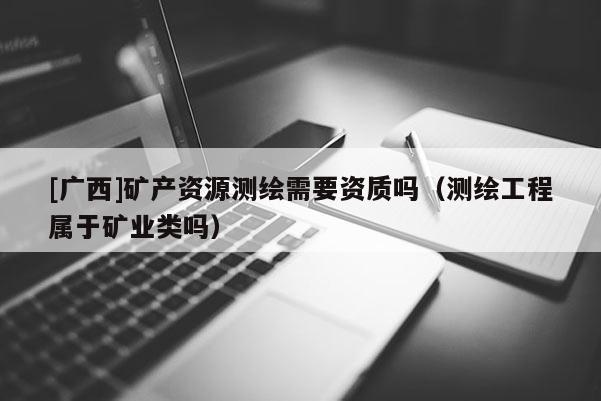 [廣西]礦產(chǎn)資源測繪需要資質(zhì)嗎（測繪工程屬于礦業(yè)類嗎）