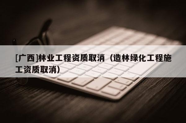 [廣西]林業(yè)工程資質(zhì)取消（造林綠化工程施工資質(zhì)取消）