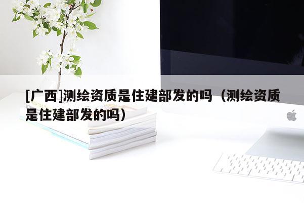 [廣西]測(cè)繪資質(zhì)是住建部發(fā)的嗎（測(cè)繪資質(zhì)是住建部發(fā)的嗎）