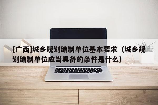 [廣西]城鄉(xiāng)規(guī)劃編制單位基本要求（城鄉(xiāng)規(guī)劃編制單位應(yīng)當(dāng)具備的條件是什么）