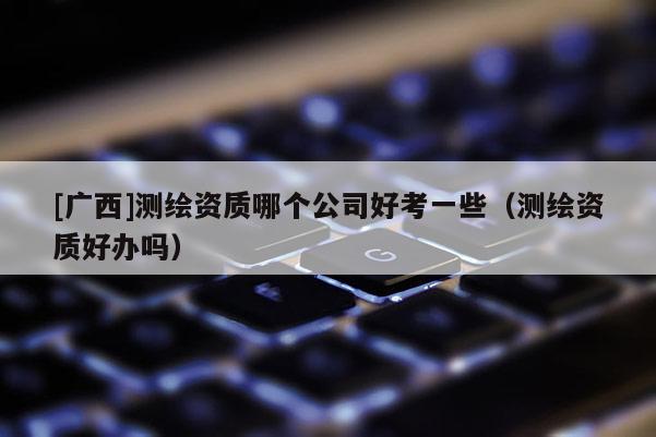 [廣西]測(cè)繪資質(zhì)哪個(gè)公司好考一些（測(cè)繪資質(zhì)好辦嗎）