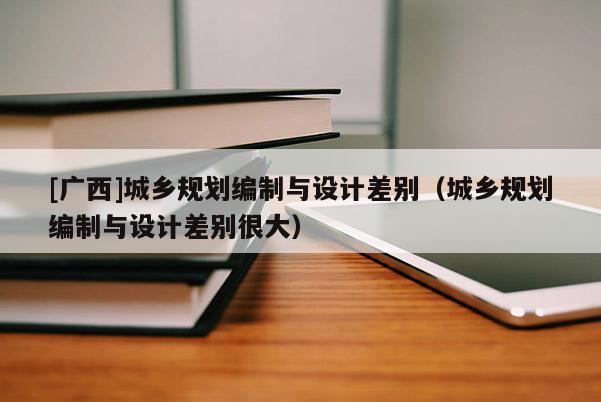 [廣西]城鄉(xiāng)規(guī)劃編制與設(shè)計(jì)差別（城鄉(xiāng)規(guī)劃編制與設(shè)計(jì)差別很大）
