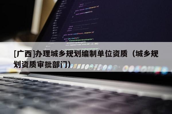[廣西]辦理城鄉(xiāng)規(guī)劃編制單位資質(zhì)（城鄉(xiāng)規(guī)劃資質(zhì)審批部門）