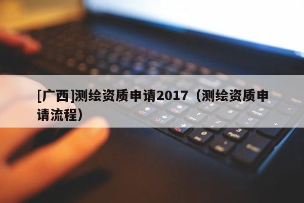 [廣西]測繪資質(zhì)申請2017（測繪資質(zhì)申請流程）