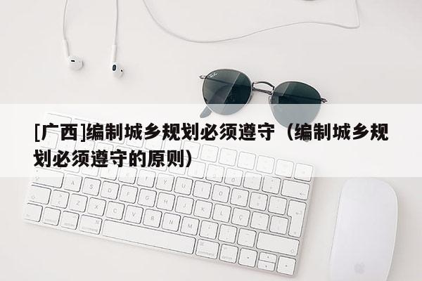 [廣西]編制城鄉(xiāng)規(guī)劃必須遵守（編制城鄉(xiāng)規(guī)劃必須遵守的原則）