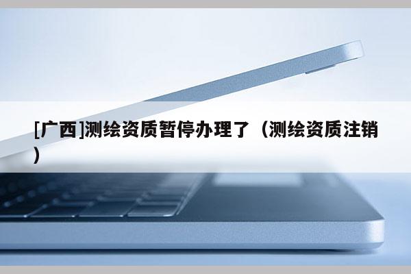 [廣西]測繪資質(zhì)暫停辦理了（測繪資質(zhì)注銷）