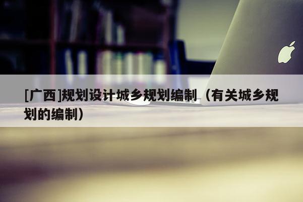 [廣西]規(guī)劃設(shè)計城鄉(xiāng)規(guī)劃編制（有關(guān)城鄉(xiāng)規(guī)劃的編制）