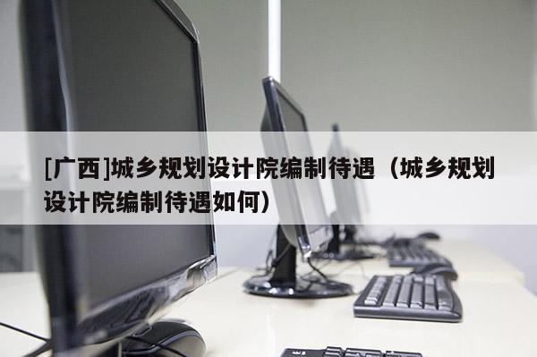 [廣西]城鄉(xiāng)規(guī)劃設(shè)計院編制待遇（城鄉(xiāng)規(guī)劃設(shè)計院編制待遇如何）