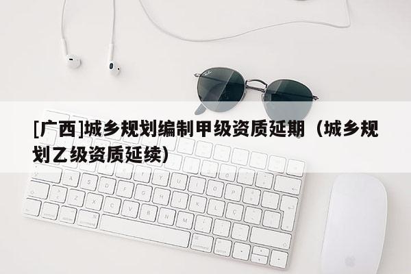 [廣西]城鄉(xiāng)規(guī)劃編制甲級資質(zhì)延期（城鄉(xiāng)規(guī)劃乙級資質(zhì)延續(xù)）