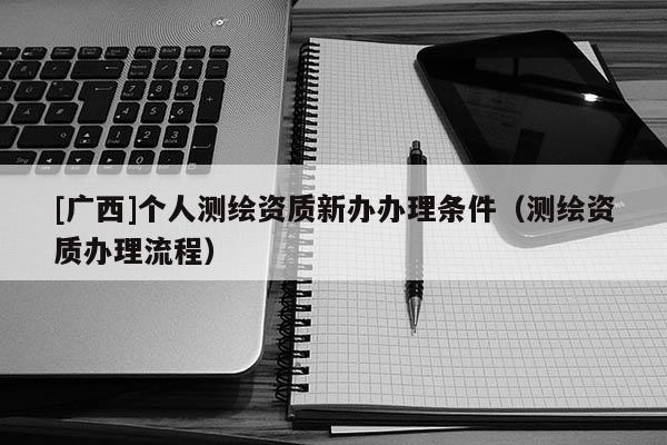 [廣西]個(gè)人測(cè)繪資質(zhì)新辦辦理?xiàng)l件（測(cè)繪資質(zhì)辦理流程）