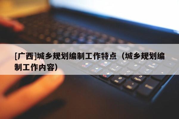 [廣西]城鄉(xiāng)規(guī)劃編制工作特點(diǎn)（城鄉(xiāng)規(guī)劃編制工作內(nèi)容）