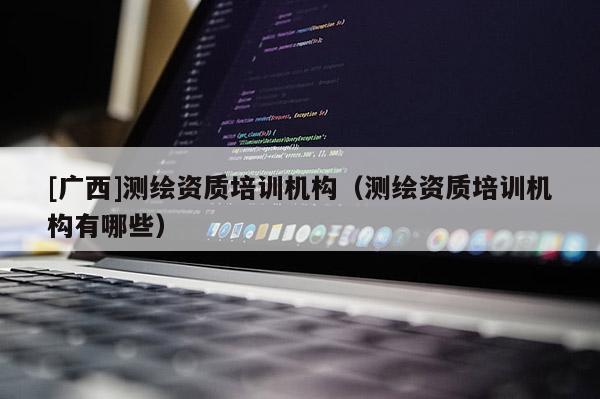[廣西]測繪資質(zhì)培訓(xùn)機構(gòu)（測繪資質(zhì)培訓(xùn)機構(gòu)有哪些）