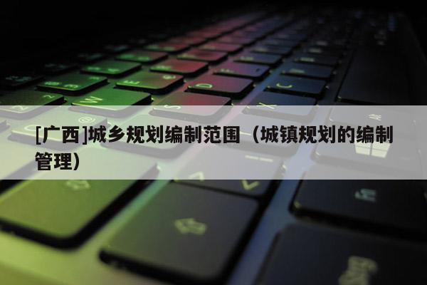 [廣西]城鄉(xiāng)規(guī)劃編制范圍（城鎮(zhèn)規(guī)劃的編制管理）
