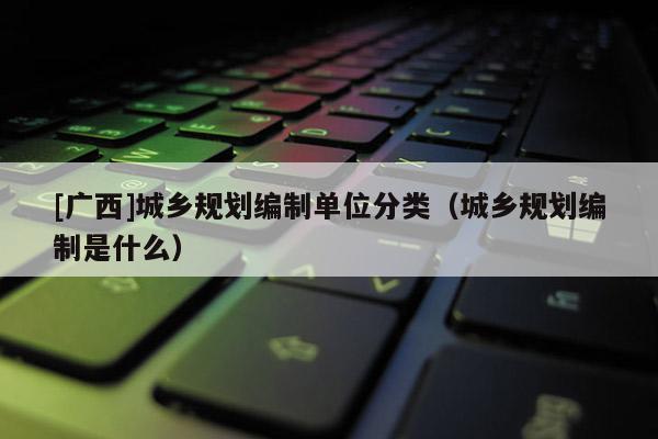 [廣西]城鄉(xiāng)規(guī)劃編制單位分類（城鄉(xiāng)規(guī)劃編制是什么）