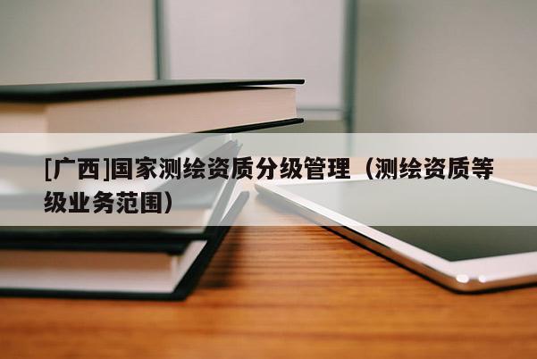 [廣西]國家測繪資質(zhì)分級管理（測繪資質(zhì)等級業(yè)務(wù)范圍）
