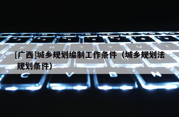 [廣西]城鄉(xiāng)規(guī)劃編制工作條件（城鄉(xiāng)規(guī)劃法 規(guī)劃條件）