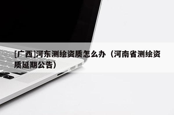 [廣西]河?xùn)|測(cè)繪資質(zhì)怎么辦（河南省測(cè)繪資質(zhì)延期公告）