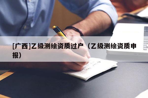 [廣西]乙級(jí)測繪資質(zhì)過戶（乙級(jí)測繪資質(zhì)申報(bào)）