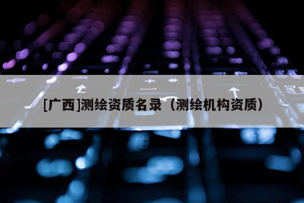 [廣西]測繪資質(zhì)名錄（測繪機(jī)構(gòu)資質(zhì)）
