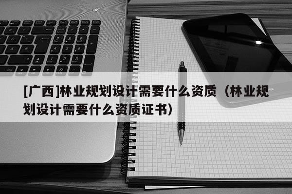 [廣西]林業(yè)規(guī)劃設(shè)計需要什么資質(zhì)（林業(yè)規(guī)劃設(shè)計需要什么資質(zhì)證書）
