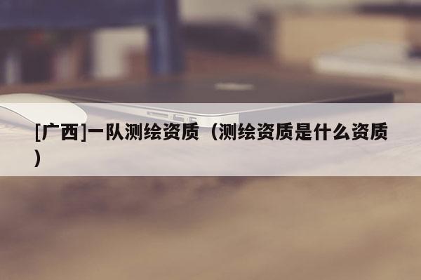 [廣西]一隊測繪資質(zhì)（測繪資質(zhì)是什么資質(zhì)）