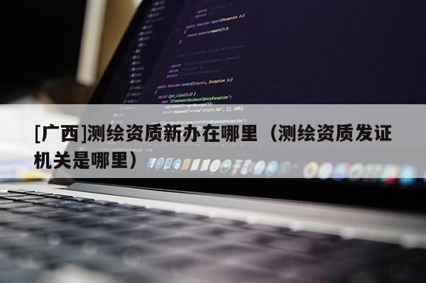 [廣西]測(cè)繪資質(zhì)新辦在哪里（測(cè)繪資質(zhì)發(fā)證機(jī)關(guān)是哪里）